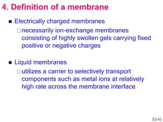  Electrically charged membranes
necessarily ion-exchange membranes
consisting of highly swollen gels carrying fixed
positive or negative charges
 Liquid membranes
utilizes a carrier to selectively transport
components such as metal ions at relatively
high rate across the membrane interface
4. Definition of a membrane
33/43
 