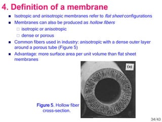  Isotropic and anisotropic membranes refer to flat sheet configurations
 Membranes can also be produced as hollow fibers
 isotropic or anisotropic
 dense or porous
 Common fibers used in industry: anisotropic with a dense outer layer
around a porous tube (Figure 5)
 Advantage: more surface area per unit volume than flat sheet
membranes
Figure 5. Hollow fiber
cross-section.
4. Definition of a membrane
34/43
 
