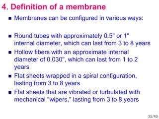  Membranes can be configured in various ways:
 Round tubes with approximately 0.5" or 1"
internal diameter, which can last from 3 to 8 years
 Hollow fibers with an approximate internal
diameter of 0.030", which can last from 1 to 2
years
 Flat sheets wrapped in a spiral configuration,
lasting from 3 to 8 years
 Flat sheets that are vibrated or turbulated with
mechanical "wipers," lasting from 3 to 8 years
4. Definition of a membrane
35/43
 