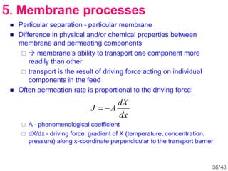  Particular separation – particular membrane
 Difference in physical and/or chemical properties between
membrane and permeating components
  membrane’s ability to transport one component more
readily than other
 transport is the result of driving force acting on individual
components in the feed
 Often permeation rate is proportional to the driving force:
 A – phenomenological coefficient
 dX/dx – driving force: gradient of X (temperature, concentration,
pressure) along x-coordinate perpendicular to the transport barrier
5. Membrane processes
dx
dX
A
J 

36/43
 