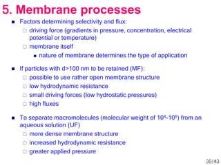  Factors determining selectivity and flux:
 driving force (gradients in pressure, concentration, electrical
potential or temperature)
 membrane itself
 nature of membrane determines the type of application
 If particles with d>100 nm to be retained (MF):
 possible to use rather open membrane structure
 low hydrodynamic resistance
 small driving forces (low hydrostatic pressures)
 high fluxes
 To separate macromolecules (molecular weight of 104-106) from an
aqueous solution (UF)
 more dense membrane structure
 increased hydrodynamic resistance
 greater applied pressure
5. Membrane processes
39/43
 