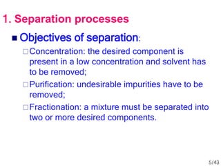  Objectives of separation:
Concentration: the desired component is
present in a low concentration and solvent has
to be removed;
Purification: undesirable impurities have to be
removed;
Fractionation: a mixture must be separated into
two or more desired components.
1. Separation processes
5/43
 