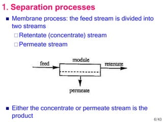  Membrane process: the feed stream is divided into
two streams
Retentate (concentrate) stream
Permeate stream
 Either the concentrate or permeate stream is the
product
1. Separation processes
6/43
 