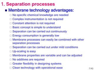  Membrane technology advantages:
 No specific chemical knowledge are needed
 Complex instrumentation is not required
 Constant attention is not required
 Basic concept is simple to understand
 Separation can be carried out continuously
 Energy consumption is generally low
 Membrane processes can easily be combined with other
separation processes
 Separation can be carried out under mild conditions
 Up-scaling is easy
 Membrane properties are variable and can be adjusted
 No additives are required
 Greater flexibility in designing systems
 Clean technology with operational ease
1. Separation processes
7/43
 