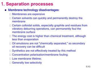  Membrane technology disadvantages:
 Membranes are expensive
 Certain solvents can quickly and permanently destroy the
membrane
 Certain colloidal solids, especially graphite and residues from
vibratory deburring operations, can permanently foul the
membrane surface
 The energy cost is higher than chemical treatment, although
less than evaporation
 Oil emulsions are not "chemically separated," so secondary
oil recovery can be difficult
 Synthetics are not effectively treated by this method
 Concentration polarisation/membrane fouling;
 Low membrane lifetime;
 Generally low selectivity
1. Separation processes
8/43
 