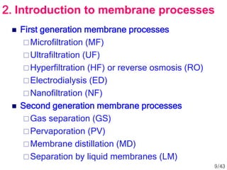  First generation membrane processes
Microfiltration (MF)
Ultrafiltration (UF)
Hyperfiltration (HF) or reverse osmosis (RO)
Electrodialysis (ED)
Nanofiltration (NF)
 Second generation membrane processes
Gas separation (GS)
Pervaporation (PV)
Membrane distillation (MD)
Separation by liquid membranes (LM)
2. Introduction to membrane processes
9/43
 