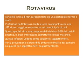 Rotavirus
Particelle virali ad RNA caratterizzate da una particolare
forma a ruota.
L’infezione da Rotavirus risulta essere cosmopolita con una
diffusione maggiore soprattutto nei bambini più piccoli.
Questi speciali virus sono responsabili del circa 50% dei
casi di enterite, le quali interessano soprattutto il sesso
maschile.
Queste infezioni vedono come sorgente i soggetti infetti.
Per la prevenzione è preferibile evitare il contatto dei
bambini più piccoli con soggetti affetti da gastroenterite.
 