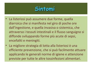 Sintomi
   La listeriosi può assumere due forme, quella
    diarroica che si manifesta nel giro di poche ore
    dall’ingestione, e quella invasiva o sistemica, che
    attraverso i tessuti intestinali e il flusso
    sanguigno si diffonde sviluppando forme più
    acute di sepsi, encefaliti e meningiti.
   La migliore strategia di lotta alla listeriosi è una
    efficiente prevenzione, che si può facilmente
    attuare applicando le generali norme di igiene e
    attenzione previste per tutte le altre tossinfezioni
    alimentari.
 