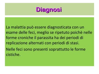 Diagnosi


La malattia può essere diagnosticata con un
esame delle feci, meglio se ripetuto poichè
nelle forme croniche il parassita ha dei
periodi di replicazione alternati con periodi
di stasi.
Nelle feci sono presenti soprattutto le forme
cistiche.
 