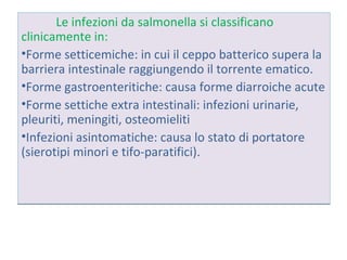 Le infezioni da salmonella si classificano
clinicamente in:
Forme setticemiche: in cui il ceppo batterico
supera la barriera intestinale raggiungendo il
torrente ematico.
Forme gastroenteritiche: causa forme diarroiche
acute
Forme settiche extra intestinali: infezioni urinarie,
pleuriti, meningiti, osteomieliti
Infezioni asintomatiche: causa lo stato di
portatore (sierotipi minori e tifo-paratifici).
 
