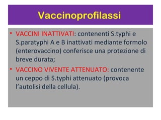Vaccinoprofilassi
   VACCINI INATTIVATI: contenenti S.typhi e
    S.paratyphi A e B inattivati mediante
    formolo (enterovaccino) conferisce una
    protezione di breve durata;
   VACCINO VIVENTE ATTENUATO:
    contenente un ceppo di S.typhi attenuato
    (provoca l’autolisi della cellula).
 