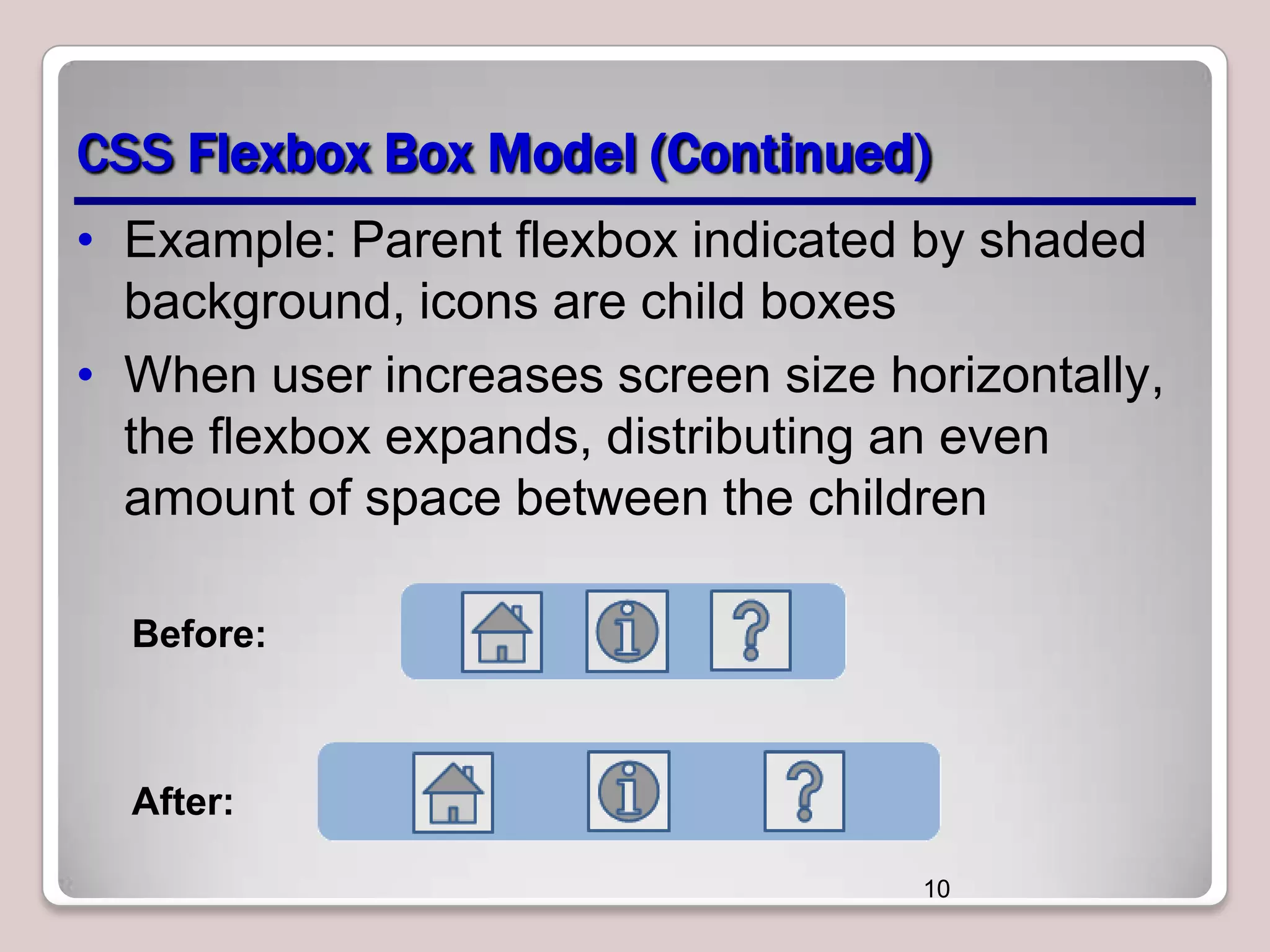 CSS Flexbox Box Model (Continued)
• Example: Parent flexbox indicated by shaded
background, icons are child boxes
• When user increases screen size horizontally,
the flexbox expands, distributing an even
amount of space between the children
Before:

After:
10

 