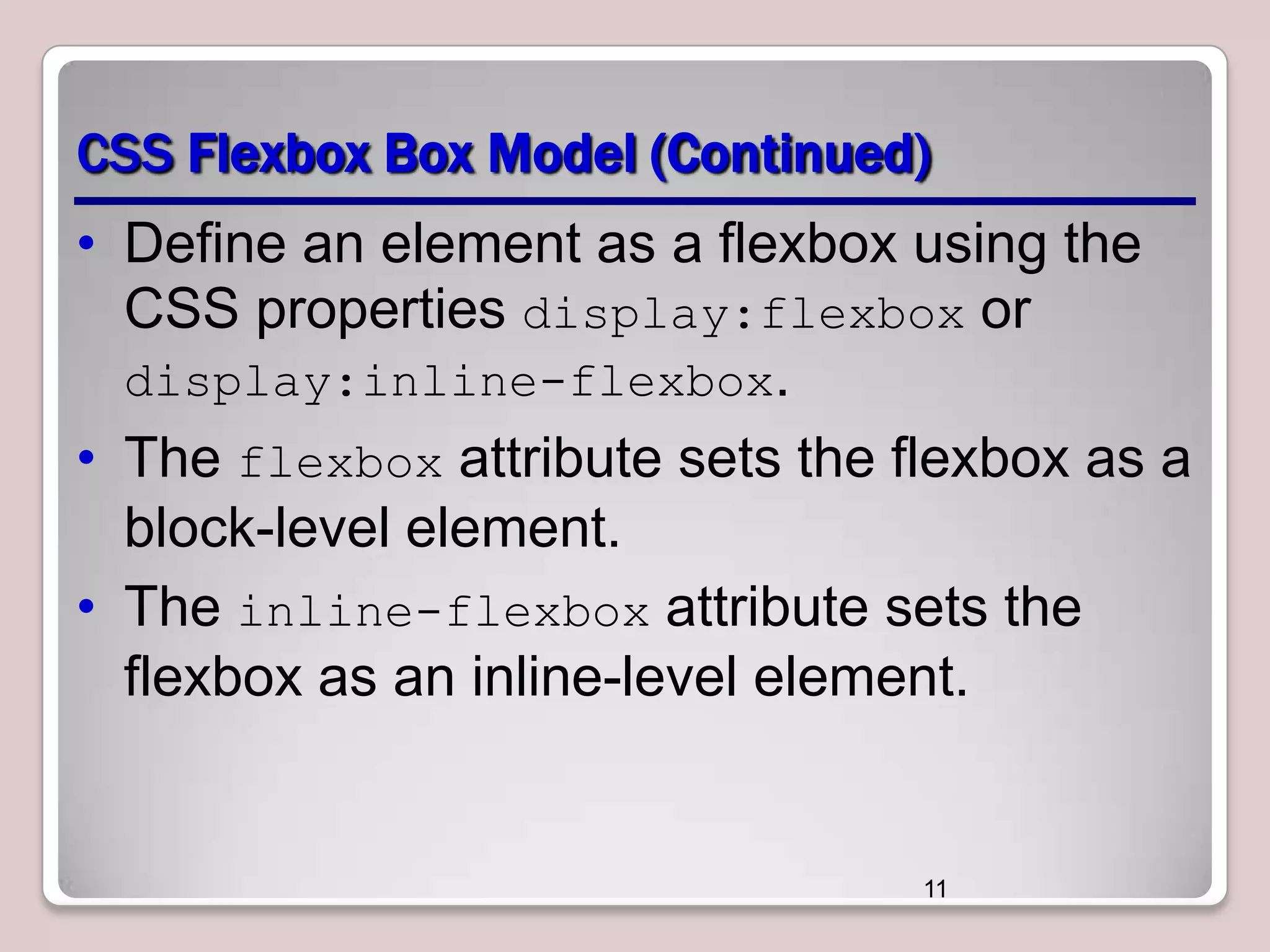 CSS Flexbox Box Model (Continued)
• Define an element as a flexbox using the
CSS properties display:flexbox or
display:inline-flexbox.
• The flexbox attribute sets the flexbox as a
block-level element.
• The inline-flexbox attribute sets the
flexbox as an inline-level element.

11

 