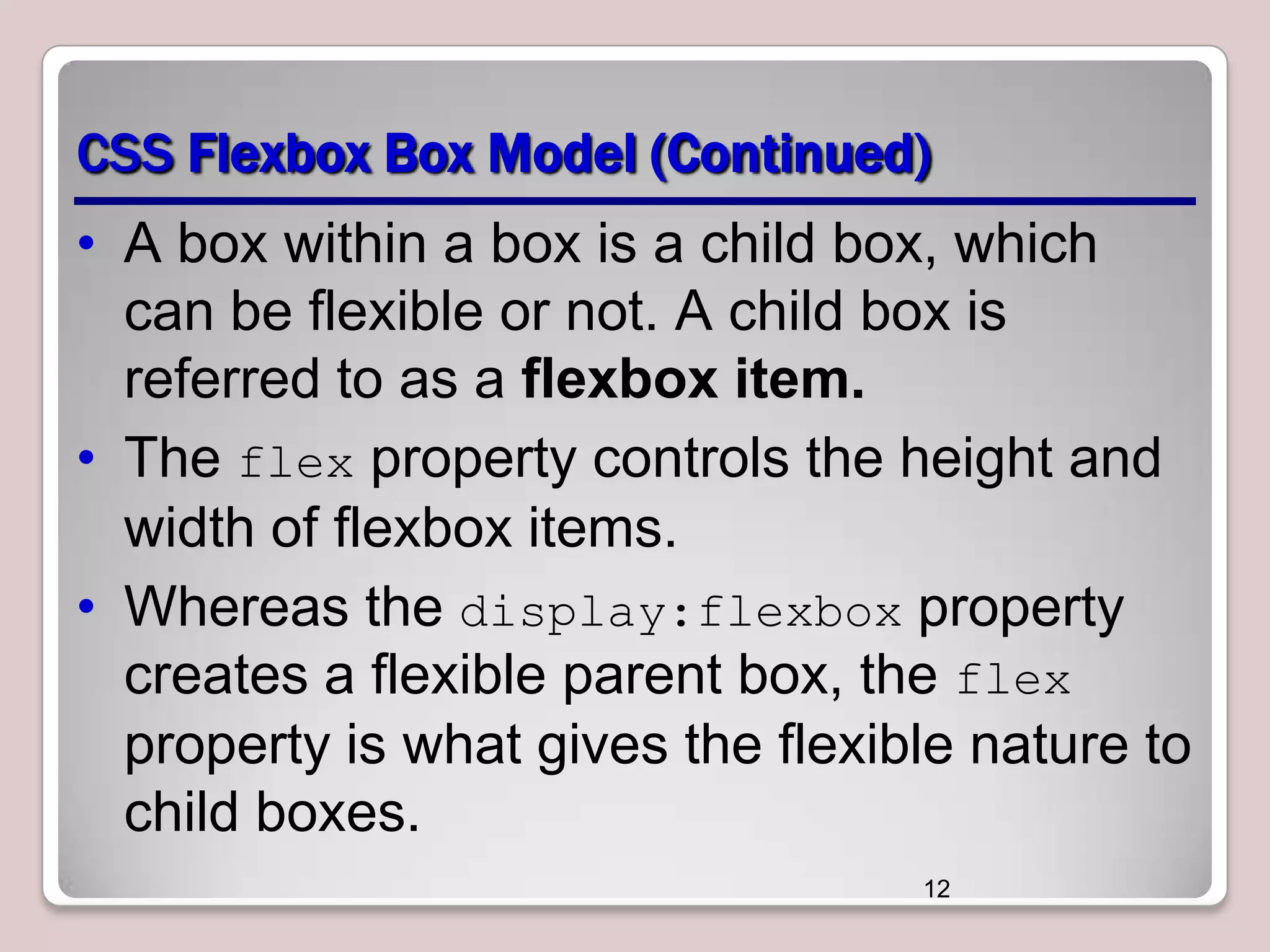 CSS Flexbox Box Model (Continued)
• A box within a box is a child box, which
can be flexible or not. A child box is
referred to as a flexbox item.
• The flex property controls the height and
width of flexbox items.
• Whereas the display:flexbox property
creates a flexible parent box, the flex
property is what gives the flexible nature to
child boxes.
12

 