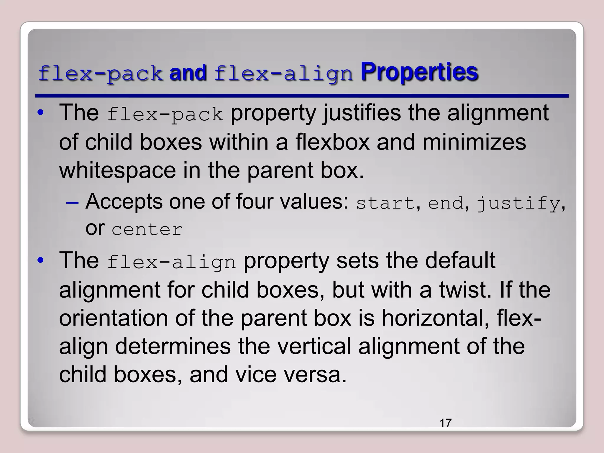 flex-pack and flex-align Properties
• The flex-pack property justifies the alignment
of child boxes within a flexbox and minimizes
whitespace in the parent box.
– Accepts one of four values: start, end, justify,
or center

• The flex-align property sets the default
alignment for child boxes, but with a twist. If the
orientation of the parent box is horizontal, flexalign determines the vertical alignment of the
child boxes, and vice versa.
17

 