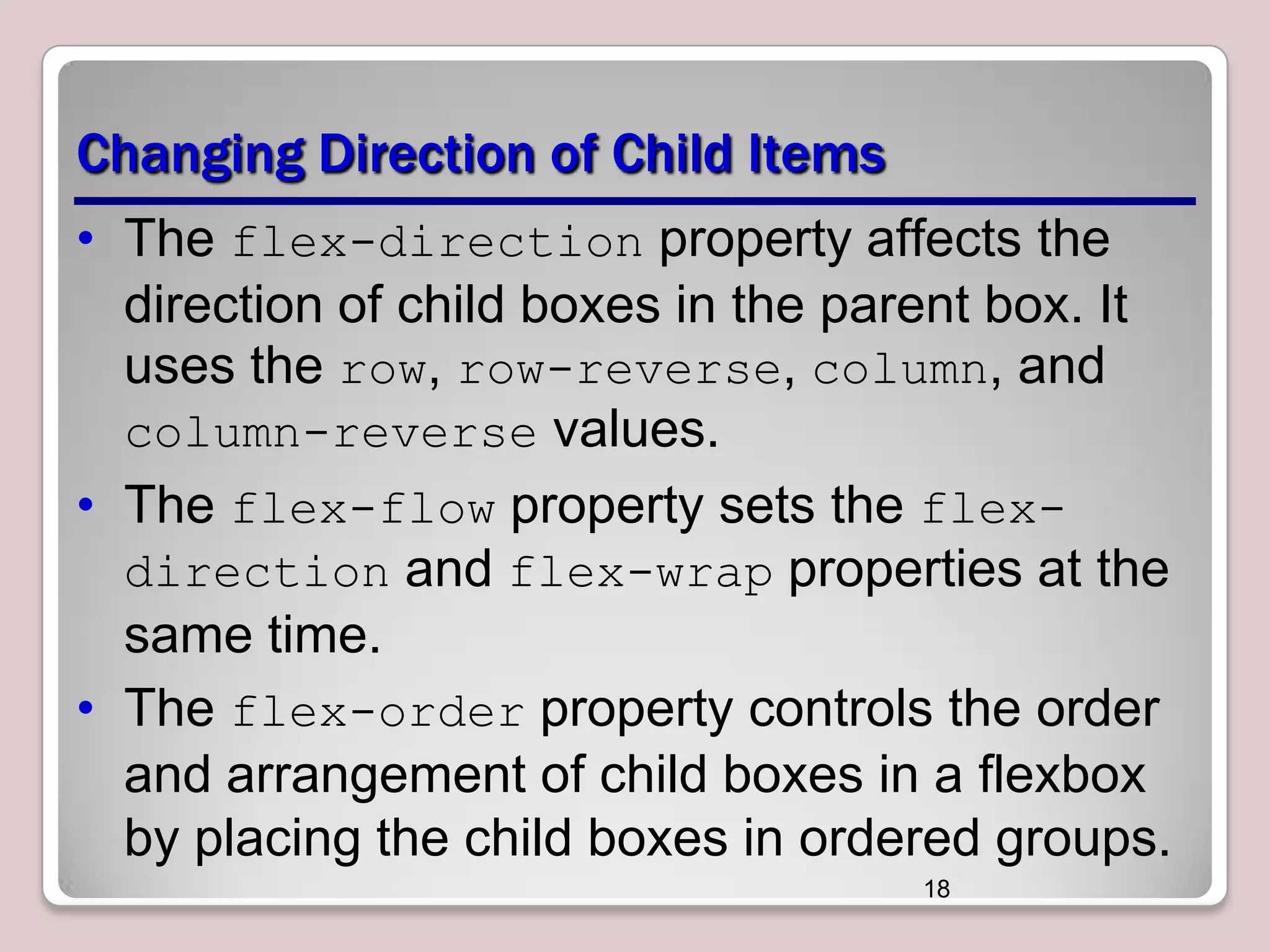 Changing Direction of Child Items
• The flex-direction property affects the
direction of child boxes in the parent box. It
uses the row, row-reverse, column, and
column-reverse values.
• The flex-flow property sets the flexdirection and flex-wrap properties at the
same time.
• The flex-order property controls the order
and arrangement of child boxes in a flexbox
by placing the child boxes in ordered groups.
18

 