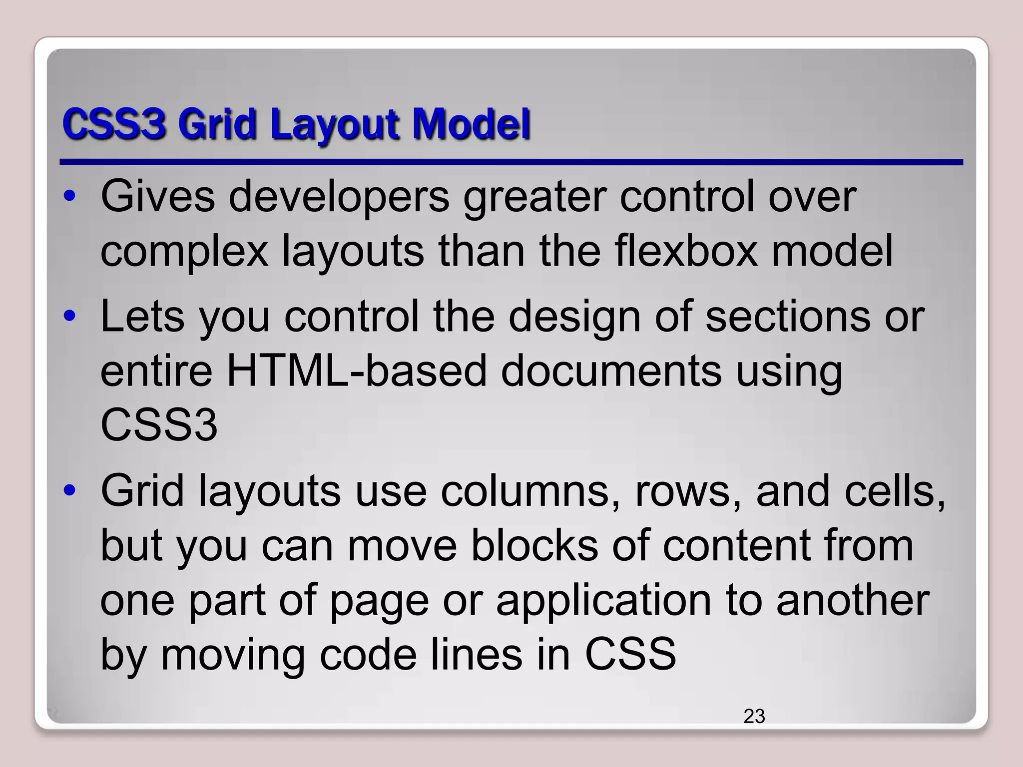 CSS3 Grid Layout Model
• Gives developers greater control over
complex layouts than the flexbox model
• Lets you control the design of sections or
entire HTML-based documents using
CSS3
• Grid layouts use columns, rows, and cells,
but you can move blocks of content from
one part of page or application to another
by moving code lines in CSS
23

 