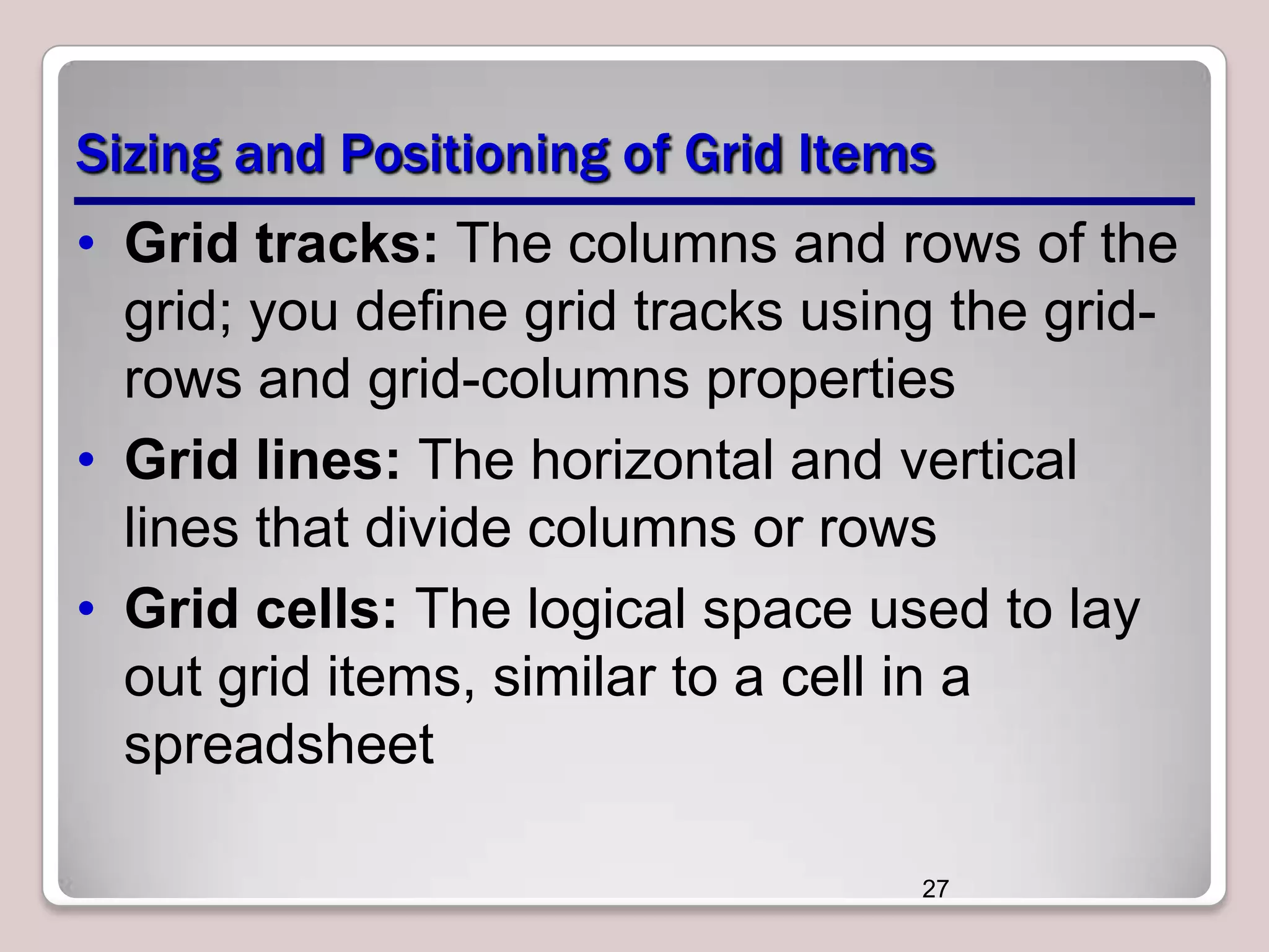 Sizing and Positioning of Grid Items
• Grid tracks: The columns and rows of the
grid; you define grid tracks using the gridrows and grid-columns properties
• Grid lines: The horizontal and vertical
lines that divide columns or rows
• Grid cells: The logical space used to lay
out grid items, similar to a cell in a
spreadsheet
27

 