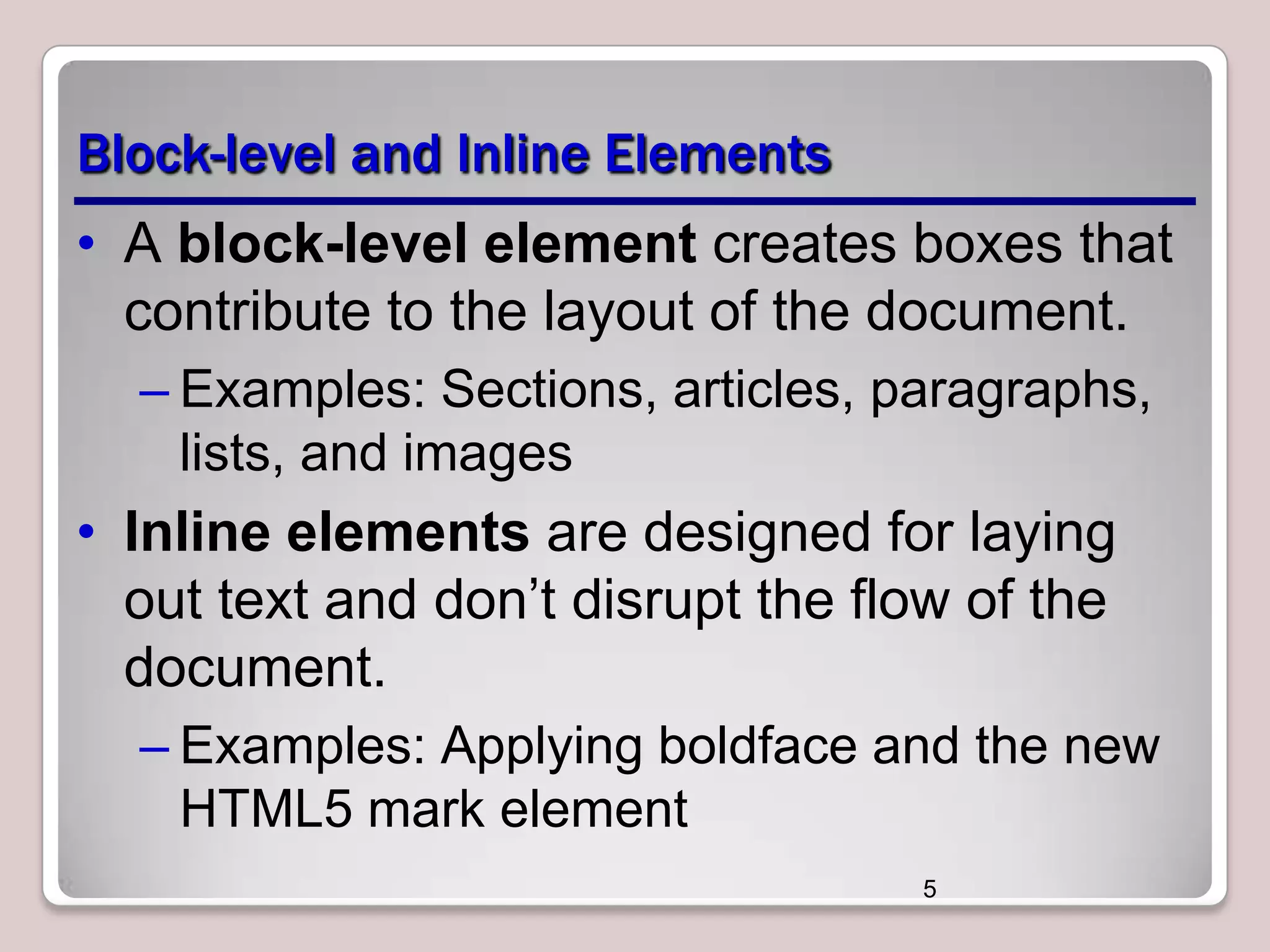 Block-level and Inline Elements
• A block-level element creates boxes that
contribute to the layout of the document.
– Examples: Sections, articles, paragraphs,
lists, and images

• Inline elements are designed for laying
out text and don’t disrupt the flow of the
document.
– Examples: Applying boldface and the new
HTML5 mark element
5

 