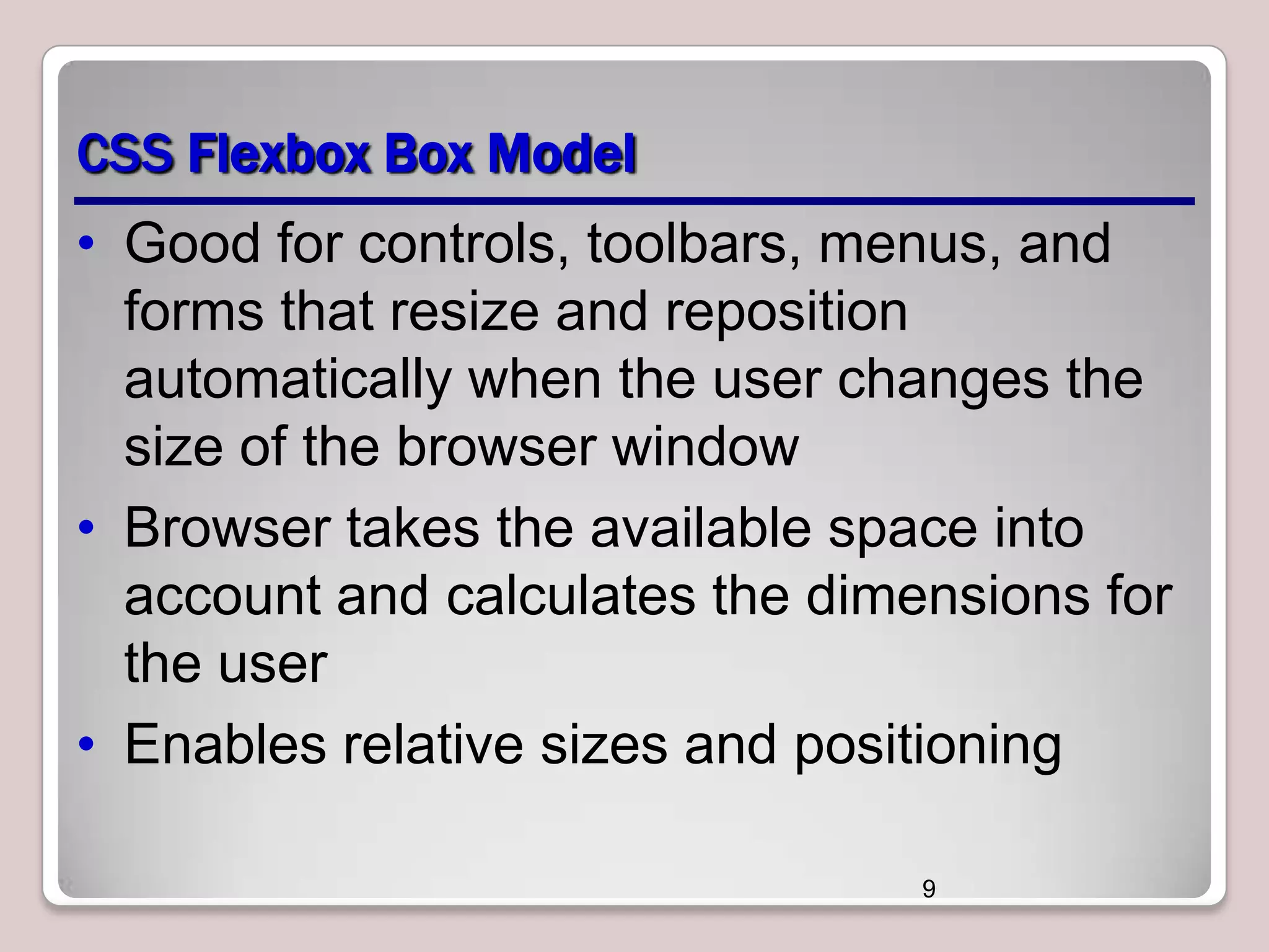 CSS Flexbox Box Model
• Good for controls, toolbars, menus, and
forms that resize and reposition
automatically when the user changes the
size of the browser window
• Browser takes the available space into
account and calculates the dimensions for
the user
• Enables relative sizes and positioning
9

 