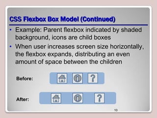 CSS Flexbox Box Model (Continued)
• Example: Parent flexbox indicated by shaded
background, icons are child boxes
• When user increases screen size horizontally,
the flexbox expands, distributing an even
amount of space between the children
Before:

After:
10

 
