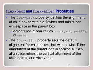 flex-pack and flex-align Properties
• The flex-pack property justifies the alignment
of child boxes within a flexbox and minimizes
whitespace in the parent box.
– Accepts one of four values: start, end, justify,
or center

• The flex-align property sets the default
alignment for child boxes, but with a twist. If the
orientation of the parent box is horizontal, flexalign determines the vertical alignment of the
child boxes, and vice versa.
17

 