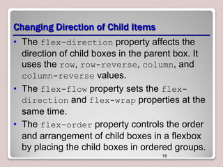 Changing Direction of Child Items
• The flex-direction property affects the
direction of child boxes in the parent box. It
uses the row, row-reverse, column, and
column-reverse values.
• The flex-flow property sets the flexdirection and flex-wrap properties at the
same time.
• The flex-order property controls the order
and arrangement of child boxes in a flexbox
by placing the child boxes in ordered groups.
18

 