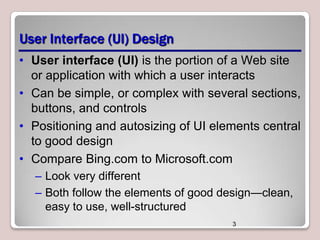 User Interface (UI) Design
• User interface (UI) is the portion of a Web site
or application with which a user interacts
• Can be simple, or complex with several sections,
buttons, and controls
• Positioning and autosizing of UI elements central
to good design
• Compare Bing.com to Microsoft.com
– Look very different
– Both follow the elements of good design—clean,
easy to use, well-structured
3

 