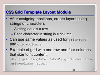CSS Grid Template Layout Module
• After assigning positions, create layout using
strings of characters
– A string equals a row
– Each character in string is a column

• Can use same values as used for grid-rows
and grid-columns
• Example of grid with one row and four columns
that size to fit content:
div { grid-template: "abcd"; grid-rows: auto;
grid-columns: auto;}
33

 