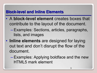 Block-level and Inline Elements
• A block-level element creates boxes that
contribute to the layout of the document.
– Examples: Sections, articles, paragraphs,
lists, and images

• Inline elements are designed for laying
out text and don’t disrupt the flow of the
document.
– Examples: Applying boldface and the new
HTML5 mark element
5

 