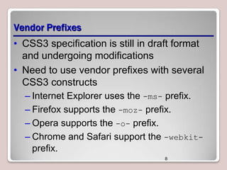 Vendor Prefixes
• CSS3 specification is still in draft format
and undergoing modifications
• Need to use vendor prefixes with several
CSS3 constructs
– Internet Explorer uses the -ms- prefix.
– Firefox supports the -moz- prefix.
– Opera supports the -o- prefix.
– Chrome and Safari support the -webkitprefix.
8

 