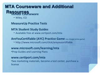MTA Courseware and Additional
Resources
  Vendor Courseware
    • Wiley, CCI

  MeasureUp Practice Tests
  MTA Student Study Guides
    • Available free at www.certiport.com/mta

  AreYouCertifiable (AYC) Practice Game (no-charge online game)
    • http://www.microsoft.com/click/areyoucertifiable

  www.microsoft.com/learning/mta
  •Prep Guides and Learning Plans

  www.certiport.com/mta
  •See marketing materials, become a test center, purchase a
  license
 