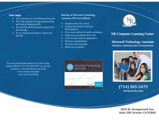 Benefits of Microsoft Technology
Associate (MTA) Certificate
 Standout from the crowd
 Explore the field of Software
Development
 Prove your skillset & build confidence
 Improve your chances for a Job
 Convert your ideas to application
 Become a programmer
 Develop your own app
 Build your portfolio
 Our Instructor are certified professionals
 We help student develop programming
and logical thinking skills
 We provide all the material required for
the training
 Every student participates, learns and
has fun
For more information about our Tech Camp,
contact NRCLC at (714) 505-3475 or visit our
website at www.facebook.com/nrclc
www.twitter.com/nrclc
www.nrclc.com/blog
Database Administration Fundamentals
(714) 505-3475
www.nrclc.com
1835 W. Orangewood Ave.
Suite 200, Orange, CA 92868
 