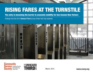 Rising Fares at the Turnstile
The entry is becoming the barrier to economic mobility for low-income New Yorkers
Findings from the 2014 Unheard Third survey of New York City residents
March, 2015 www.cssny.org
 