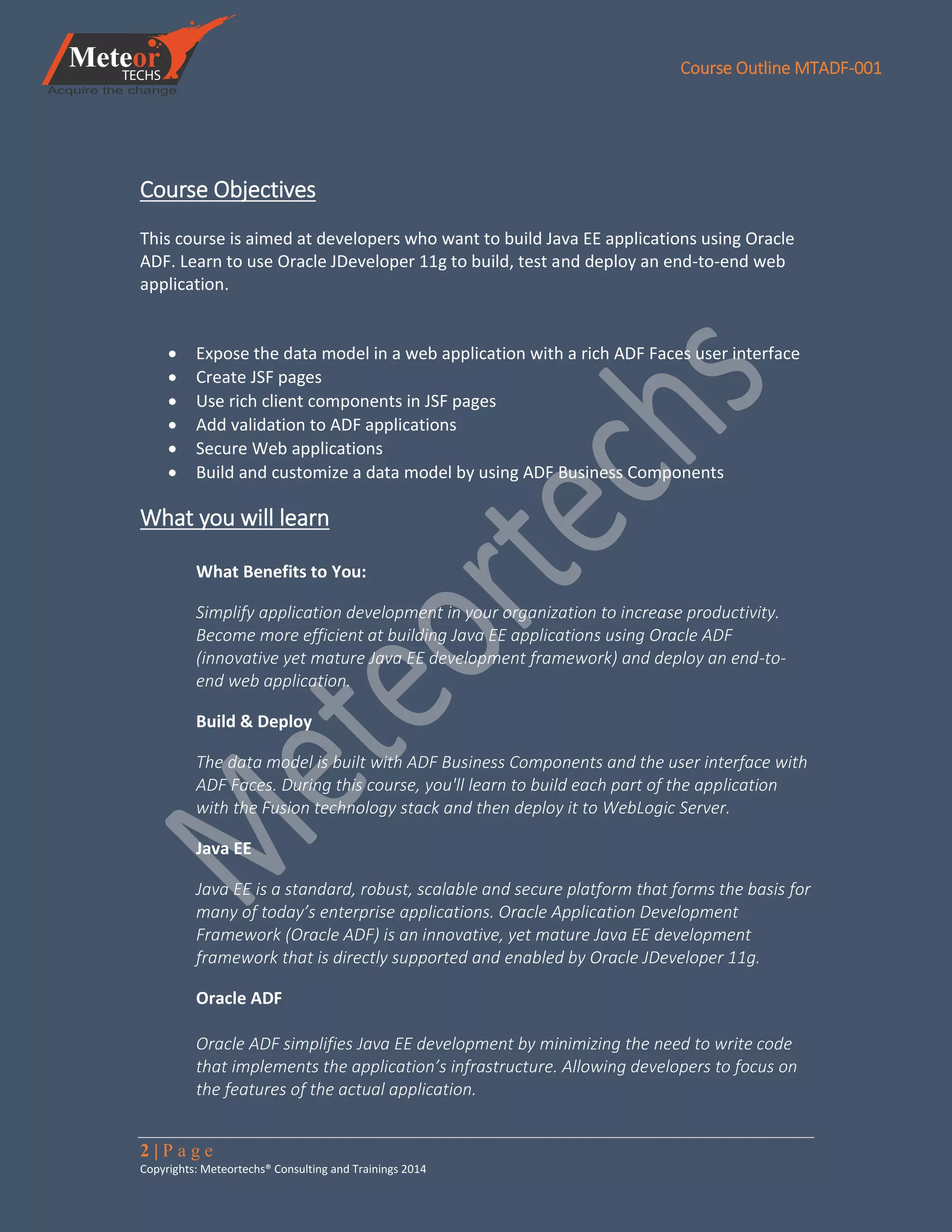 Course Outline MTADF-001
2 | P a g e
Copyrights: Meteortechs® Consulting and Trainings 2014
Course Objectives
This course is aimed at developers who want to build Java EE applications using Oracle
ADF. Learn to use Oracle JDeveloper 11g to build, test and deploy an end-to-end web
application.
 Expose the data model in a web application with a rich ADF Faces user interface
 Create JSF pages
 Use rich client components in JSF pages
 Add validation to ADF applications
 Secure Web applications
 Build and customize a data model by using ADF Business Components
What you will learn
What Benefits to You:
Simplify application development in your organization to increase productivity.
Become more efficient at building Java EE applications using Oracle ADF
(innovative yet mature Java EE development framework) and deploy an end-to-
end web application.
Build & Deploy
The data model is built with ADF Business Components and the user interface with
ADF Faces. During this course, you'll learn to build each part of the application
with the Fusion technology stack and then deploy it to WebLogic Server.
Java EE
Java EE is a standard, robust, scalable and secure platform that forms the basis for
many of today’s enterprise applications. Oracle Application Development
Framework (Oracle ADF) is an innovative, yet mature Java EE development
framework that is directly supported and enabled by Oracle JDeveloper 11g.
Oracle ADF
Oracle ADF simplifies Java EE development by minimizing the need to write code
that implements the application’s infrastructure. Allowing developers to focus on
the features of the actual application.
 