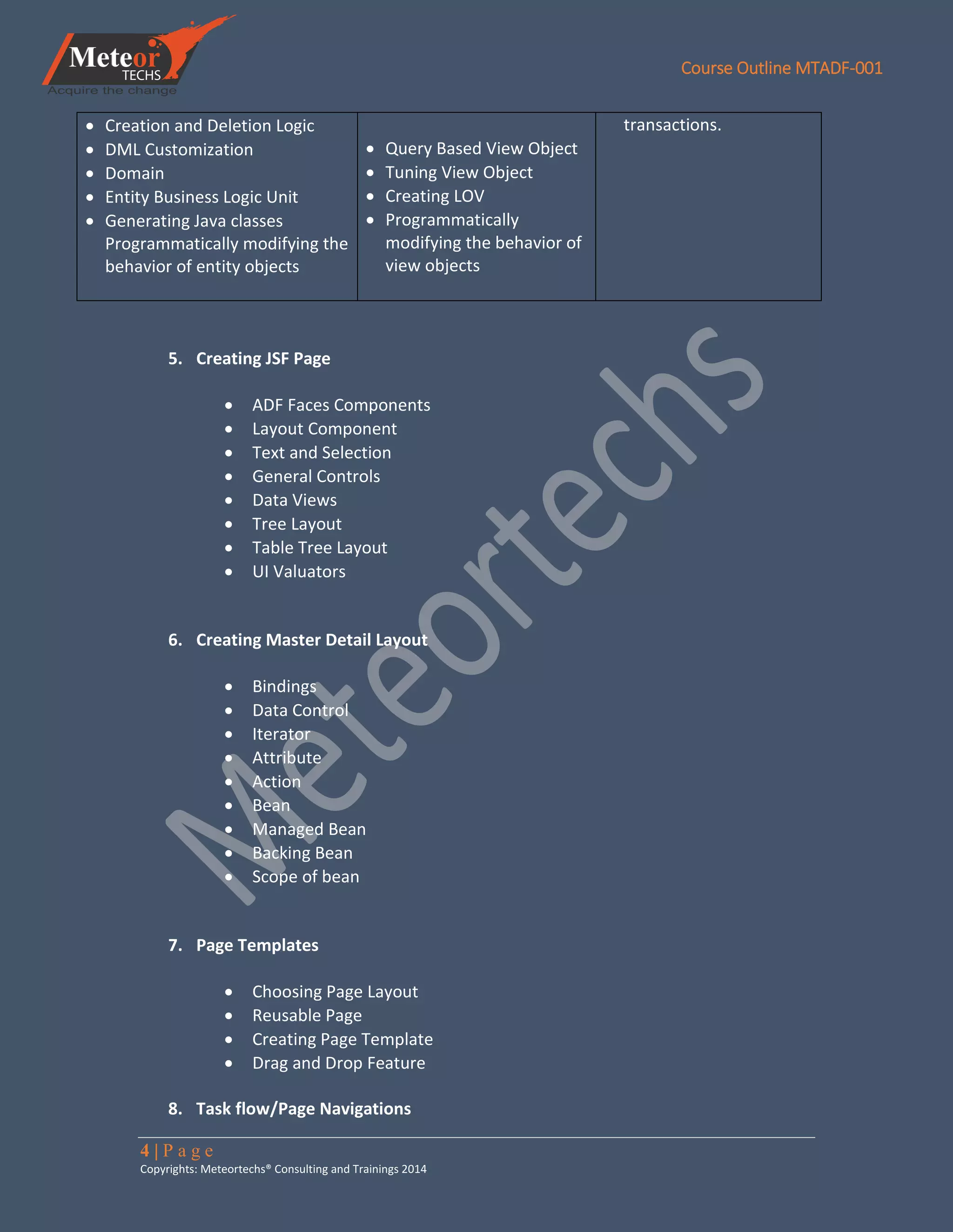 Course Outline MTADF-001
4 | P a g e
Copyrights: Meteortechs® Consulting and Trainings 2014
 Creation and Deletion Logic
 DML Customization
 Domain
 Entity Business Logic Unit
 Generating Java classes
Programmatically modifying the
behavior of entity objects
 Query Based View Object
 Tuning View Object
 Creating LOV
 Programmatically
modifying the behavior of
view objects
transactions.
5. Creating JSF Page
 ADF Faces Components
 Layout Component
 Text and Selection
 General Controls
 Data Views
 Tree Layout
 Table Tree Layout
 UI Valuators
6. Creating Master Detail Layout
 Bindings
 Data Control
 Iterator
 Attribute
 Action
 Bean
 Managed Bean
 Backing Bean
 Scope of bean
7. Page Templates
 Choosing Page Layout
 Reusable Page
 Creating Page Template
 Drag and Drop Feature
8. Task flow/Page Navigations
 