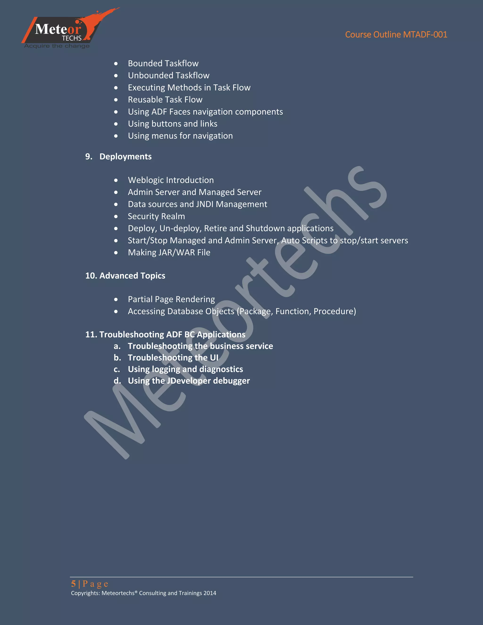 Course Outline MTADF-001
5 | P a g e
Copyrights: Meteortechs® Consulting and Trainings 2014
 Bounded Taskflow
 Unbounded Taskflow
 Executing Methods in Task Flow
 Reusable Task Flow
 Using ADF Faces navigation components
 Using buttons and links
 Using menus for navigation
9. Deployments
 Weblogic Introduction
 Admin Server and Managed Server
 Data sources and JNDI Management
 Security Realm
 Deploy, Un-deploy, Retire and Shutdown applications
 Start/Stop Managed and Admin Server, Auto Scripts to stop/start servers
 Making JAR/WAR File
10. Advanced Topics
 Partial Page Rendering
 Accessing Database Objects (Package, Function, Procedure)
11. Troubleshooting ADF BC Applications
a. Troubleshooting the business service
b. Troubleshooting the UI
c. Using logging and diagnostics
d. Using the JDeveloper debugger
 