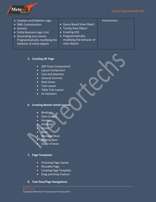 Course Outline MTADF-001
4 | P a g e
Copyrights: Meteortechs® Consulting and Trainings 2014
 Creation and Deletion Logic
 DML Customization
 Domain
 Entity Business Logic Unit
 Generating Java classes
Programmatically modifying the
behavior of entity objects
 Query Based View Object
 Tuning View Object
 Creating LOV
 Programmatically
modifying the behavior of
view objects
transactions.
5. Creating JSF Page
 ADF Faces Components
 Layout Component
 Text and Selection
 General Controls
 Data Views
 Tree Layout
 Table Tree Layout
 UI Valuators
6. Creating Master Detail Layout
 Bindings
 Data Control
 Iterator
 Attribute
 Action
 Bean
 Managed Bean
 Backing Bean
 Scope of bean
7. Page Templates
 Choosing Page Layout
 Reusable Page
 Creating Page Template
 Drag and Drop Feature
8. Task flow/Page Navigations
 