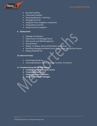 Course Outline MTADF-001
5 | P a g e
Copyrights: Meteortechs® Consulting and Trainings 2014
 Bounded Taskflow
 Unbounded Taskflow
 Executing Methods in Task Flow
 Reusable Task Flow
 Using ADF Faces navigation components
 Using buttons and links
 Using menus for navigation
9. Deployments
 Weblogic Introduction
 Admin Server and Managed Server
 Data sources and JNDI Management
 Security Realm
 Deploy, Un-deploy, Retire and Shutdown applications
 Start/Stop Managed and Admin Server, Auto Scripts to stop/start servers
 Making JAR/WAR File
10. Advanced Topics
 Partial Page Rendering
 Accessing Database Objects (Package, Function, Procedure)
11. Troubleshooting ADF BC Applications
a. Troubleshooting the business service
b. Troubleshooting the UI
c. Using logging and diagnostics
d. Using the JDeveloper debugger
 