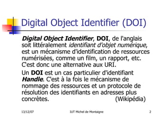 Digital Object Identifier (DOI) Digital Object Identifier ,  DOI , de l'anglais soit littéralement  identifiant d'objet numérique , est un mécanisme d'identification de ressources numérisées, comme un film, un rapport, etc. C‘est donc une alternative aux URI. Un  DOI  est un cas particulier d'identifiant  Handle . C'est à la fois le mécanisme de nommage des ressources et un protocole de résolution des identifiants en adresses plus concrètes.  (Wikipédia) 