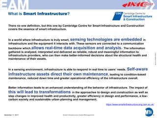Printed12/29/20173:41PM
There no one definition, but this one by Cambridge Centre for Smart Infrastructure and Construction
covers the essence of smart infrastructure.
In a world where infrastructure is truly smart, sensing technologies are embedded in
infrastructure and the equipment it interacts with. These sensors are connected to a communication
backbone which allows real-time data acquisition and analysis. The information
gathered is analyzed, interpreted and delivered as reliable, robust and meaningful information to
infrastructure providers, who can then make better-informed decisions about the structural health and
maintenance of their assets.
In a sensing environment, infrastructure is able to respond in real time to users’ needs. Self-aware
infrastructure assets direct their own maintenance, leading to condition-based
maintenance, reduced down time and greater operational efficiency of the infrastructure overall.
Better information leads to an enhanced understanding of the behavior of infrastructure. The impact of
this will lead to transformations in the approaches to design and construction as well as
step changes in improved health and productivity, greater efficiency in design and performance, a low-
carbon society and sustainable urban planning and management.
https://www-smartinfrastructure.eng.cam.ac.uk/
December 11, 2017 6Smart Infrastructure Asset Management
What is Smart Infrastructure?
 