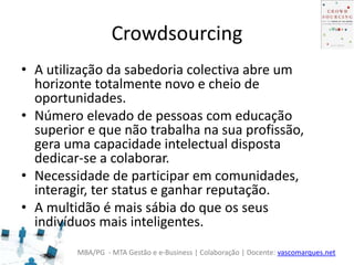 MBA/PG - MTA Gestão e e-Business | Colaboração | Docente: vascomarques.net
Crowdsourcing
• A utilização da sabedoria colectiva abre um
horizonte totalmente novo e cheio de
oportunidades.
• Número elevado de pessoas com educação
superior e que não trabalha na sua profissão,
gera uma capacidade intelectual disposta
dedicar-se a colaborar.
• Necessidade de participar em comunidades,
interagir, ter status e ganhar reputação.
• A multidão é mais sábia do que os seus
indivíduos mais inteligentes.
 