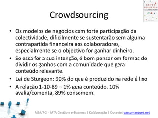 MBA/PG - MTA Gestão e e-Business | Colaboração | Docente: vascomarques.net
Crowdsourcing
• Os modelos de negócios com forte participação da
colectividade, dificilmente se sustentarão sem alguma
contrapartida financeira aos colaboradores,
especialmente se o objectivo for ganhar dinheiro.
• Se essa for a sua intenção, é bom pensar em formas de
dividir os ganhos com a comunidade que gera
conteúdo relevante.
• Lei de Sturgeon: 90% do que é produzido na rede é lixo
• A relação 1-10-89 – 1% gera conteúdo, 10%
avalia/comenta, 89% consomem.
 