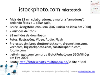 MBA/PG - MTA Gestão e e-Business | Colaboração | Docente: vascomarques.net
istockphoto.com microstock
• Mais de 33 mil colaboradores, a maioria “amadores”,
cedendo fotos a 1 dólar cada.
• Bruce Livingstone criou em 2002 (início da ideia em 2000)
• 7 milhões de fotos
• 91 milhões de downloads
• Fotos, Ilustrações, Vídeo, Áudio, Flash
• Projectos similares shutterstock.com, dreamstime.com,
veer.com, bigstockphoto.com, canstockphoto.com,
fotolia.com
• gettyimages.com comprou iSotckPohoto por $50Milhões
em Fev. 2006
• Fonte: http://istockcharts.multimedia.de/ e site oficial
 
