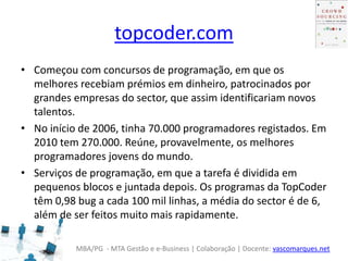MBA/PG - MTA Gestão e e-Business | Colaboração | Docente: vascomarques.net
topcoder.com
• Começou com concursos de programação, em que os
melhores recebiam prémios em dinheiro, patrocinados por
grandes empresas do sector, que assim identificariam novos
talentos.
• No início de 2006, tinha 70.000 programadores registados. Em
2010 tem 270.000. Reúne, provavelmente, os melhores
programadores jovens do mundo.
• Serviços de programação, em que a tarefa é dividida em
pequenos blocos e juntada depois. Os programas da TopCoder
têm 0,98 bug a cada 100 mil linhas, a média do sector é de 6,
além de ser feitos muito mais rapidamente.
 