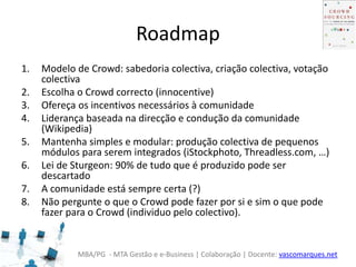 MBA/PG - MTA Gestão e e-Business | Colaboração | Docente: vascomarques.net
Roadmap
1. Modelo de Crowd: sabedoria colectiva, criação colectiva, votação
colectiva
2. Escolha o Crowd correcto (innocentive)
3. Ofereça os incentivos necessários à comunidade
4. Liderança baseada na direcção e condução da comunidade
(Wikipedia)
5. Mantenha simples e modular: produção colectiva de pequenos
módulos para serem integrados (iStockphoto, Threadless.com, …)
6. Lei de Sturgeon: 90% de tudo que é produzido pode ser
descartado
7. A comunidade está sempre certa (?)
8. Não pergunte o que o Crowd pode fazer por si e sim o que pode
fazer para o Crowd (individuo pelo colectivo).
 