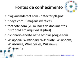 MBA/PG - MTA Gestão e e-Business | Colaboração | Docente: vascomarques.net
Fontes de conhecimento
• plagiarismdetect.com - detectar plágios
• tineye.com – imagens idênticas
• footnote.com (70 milhões de documentos
históricos em arquivos digitais)
• dicionario-aberto.net e scholar.google.com
• Wikipedia, Wiktionary, Wikiquote, Wikibooks,
Wikisource, Wikispecies, Wikinews,
Wikiversity
 