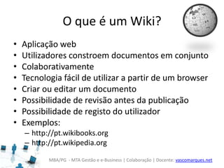 MBA/PG - MTA Gestão e e-Business | Colaboração | Docente: vascomarques.net
O que é um Wiki?
• Aplicação web
• Utilizadores constroem documentos em conjunto
• Colaborativamente
• Tecnologia fácil de utilizar a partir de um browser
• Criar ou editar um documento
• Possibilidade de revisão antes da publicação
• Possibilidade de registo do utilizador
• Exemplos:
– http://pt.wikibooks.org
– http://pt.wikipedia.org
 