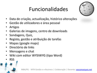 MBA/PG - MTA Gestão e e-Business | Colaboração | Docente: vascomarques.net
Funcionalidades
• Data de criação, actualização, histórico alterações
• Gestão de utilizadores e área pessoal
• Artigos
• Galerias de imagens, centro de downloads
• Sondagens, Quiz,
• Registo, gestão e atribuição de tarefas
• Mapas (google maps)
• Directório de links
• Mensagens e chat
• Wiki com editor WYSIWYG (tipo Word)
• RSS
 