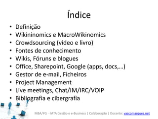 MBA/PG - MTA Gestão e e-Business | Colaboração | Docente: vascomarques.net
Índice
• Definição
• Wikininomics e MacroWikinomics
• Crowdsourcing (vídeo e livro)
• Fontes de conhecimento
• Wikis, Fóruns e blogues
• Office, Sharepoint, Google (apps, docs,…)
• Gestor de e-mail, Ficheiros
• Project Management
• Live meetings, Chat/IM/IRC/VOIP
• Bibliografia e cibergrafia
 